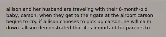 allison and her husband are traveling with their 8-month-old baby, carson. when they get to their gate at the airport carson begins to cry. if allison chooses to pick up carson, he will calm down. allison demonstrated that it is important for parents to