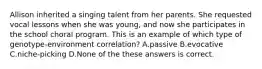 Allison inherited a singing talent from her parents. She requested vocal lessons when she was young, and now she participates in the school choral program. This is an example of which type of genotype-environment correlation? A.passive B.evocative C.niche-picking D.None of the these answers is correct.