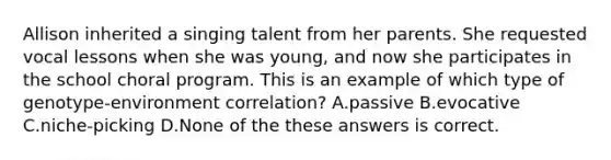 Allison inherited a singing talent from her parents. She requested vocal lessons when she was young, and now she participates in the school choral program. This is an example of which type of genotype-environment correlation? A.passive B.evocative C.niche-picking D.None of the these answers is correct.