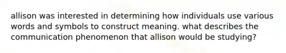 allison was interested in determining how individuals use various words and symbols to construct meaning. what describes the communication phenomenon that allison would be studying?