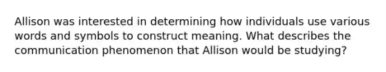 Allison was interested in determining how individuals use various words and symbols to construct meaning. What describes the communication phenomenon that Allison would be studying?