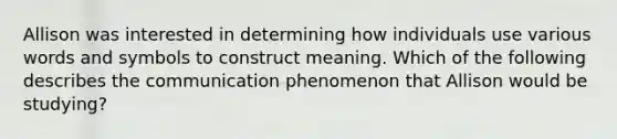 Allison was interested in determining how individuals use various words and symbols to construct meaning. Which of the following describes the communication phenomenon that Allison would be studying?