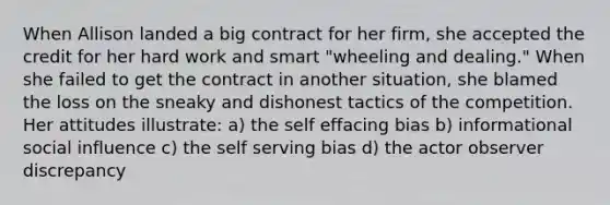 When Allison landed a big contract for her firm, she accepted the credit for her hard work and smart "wheeling and dealing." When she failed to get the contract in another situation, she blamed the loss on the sneaky and dishonest tactics of the competition. Her attitudes illustrate: a) the self effacing bias b) informational social influence c) the self serving bias d) the actor observer discrepancy