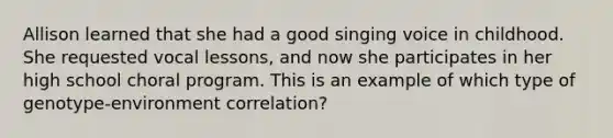 Allison learned that she had a good singing voice in childhood. She requested vocal lessons, and now she participates in her high school choral program. This is an example of which type of genotype-environment correlation?