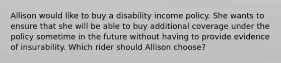 Allison would like to buy a disability income policy. She wants to ensure that she will be able to buy additional coverage under the policy sometime in the future without having to provide evidence of insurability. Which rider should Allison choose?