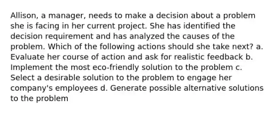 Allison, a manager, needs to make a decision about a problem she is facing in her current project. She has identified the decision requirement and has analyzed the causes of the problem. Which of the following actions should she take next? a. Evaluate her course of action and ask for realistic feedback b. Implement the most eco-friendly solution to the problem c. Select a desirable solution to the problem to engage her company's employees d. Generate possible alternative solutions to the problem