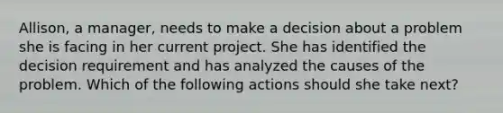 Allison, a manager, needs to make a decision about a problem she is facing in her current project. She has identified the decision requirement and has analyzed the causes of the problem. Which of the following actions should she take next?