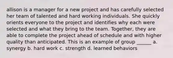 allison is a manager for a new project and has carefully selected her team of talented and hard working individuals. She quickly orients everyone to the project and identifies why each were selected and what they bring to the team. Together, they are able to complete the project ahead of schedule and with higher quality than anticipated. This is an example of group ______ a. synergy b. hard work c. strength d. learned behaviors