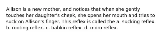 Allison is a new mother, and notices that when she gently touches her daughter's cheek, she opens her mouth and tries to suck on Allison's finger. This reflex is called the a. sucking reflex. b. rooting reflex. c. babkin reflex. d. moro reflex.