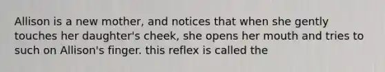 Allison is a new mother, and notices that when she gently touches her daughter's cheek, she opens her mouth and tries to such on Allison's finger. this reflex is called the