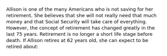 Allison is one of the many Americans who is not saving for her retirement. She believes that she will not really need that much money and that Social Security will take care of everything. However, the concept of retirement has changed greatly in the last 75 years. Retirement is no longer a short life stage before death. If Allison retires at 62 years old, she can expect to be retired about: