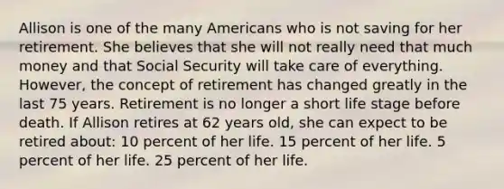 Allison is one of the many Americans who is not saving for her retirement. She believes that she will not really need that much money and that Social Security will take care of everything. However, the concept of retirement has changed greatly in the last 75 years. Retirement is no longer a short life stage before death. If Allison retires at 62 years old, she can expect to be retired about: 10 percent of her life. 15 percent of her life. 5 percent of her life. 25 percent of her life.