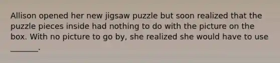 Allison opened her new jigsaw puzzle but soon realized that the puzzle pieces inside had nothing to do with the picture on the box. With no picture to go by, she realized she would have to use _______.