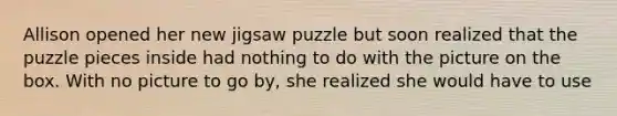 Allison opened her new jigsaw puzzle but soon realized that the puzzle pieces inside had nothing to do with the picture on the box. With no picture to go by, she realized she would have to use