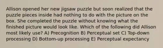 Allison opened her new jigsaw puzzle but soon realized that the puzzle pieces inside had nothing to do with the picture on the box. She completed the puzzle without knowing what the finished picture would look like. Which of the following did Allison most likely use? A) Precognition B) Perceptual set C) Top-down processing D) Bottom-up processing E) Perceptual expectancy