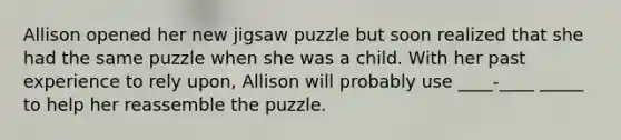 Allison opened her new jigsaw puzzle but soon realized that she had the same puzzle when she was a child. With her past experience to rely upon, Allison will probably use ____-____ _____ to help her reassemble the puzzle.