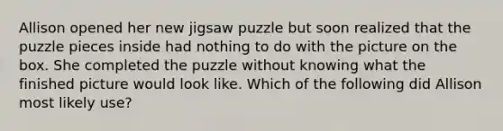 Allison opened her new jigsaw puzzle but soon realized that the puzzle pieces inside had nothing to do with the picture on the box. She completed the puzzle without knowing what the finished picture would look like. Which of the following did Allison most likely use?