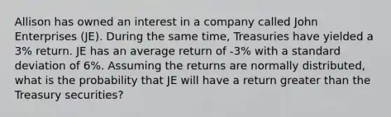 Allison has owned an interest in a company called John Enterprises (JE). During the same time, Treasuries have yielded a 3% return. JE has an average return of -3% with a <a href='https://www.questionai.com/knowledge/kqGUr1Cldy-standard-deviation' class='anchor-knowledge'>standard deviation</a> of 6%. Assuming the returns are normally distributed, what is the probability that JE will have a return greater than the Treasury securities?