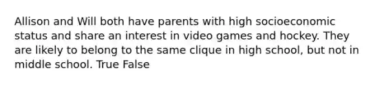 Allison and Will both have parents with high socioeconomic status and share an interest in video games and hockey. They are likely to belong to the same clique in high school, but not in middle school. True False