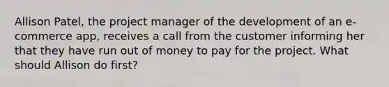 Allison Patel, the project manager of the development of an e-commerce app, receives a call from the customer informing her that they have run out of money to pay for the project. What should Allison do first?