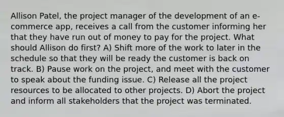 Allison Patel, the project manager of the development of an e-commerce app, receives a call from the customer informing her that they have run out of money to pay for the project. What should Allison do first? A) Shift more of the work to later in the schedule so that they will be ready the customer is back on track. B) Pause work on the project, and meet with the customer to speak about the funding issue. C) Release all the project resources to be allocated to other projects. D) Abort the project and inform all stakeholders that the project was terminated.