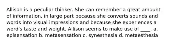 Allison is a peculiar thinker. She can remember a great amount of information, in large part because she converts sounds and words into visual impressions and because she experiences a word's taste and weight. Allison seems to make use of ____. a. episensation b. metasensation c. synesthesia d. metaesthesia