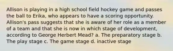 Allison is playing in a high school field hockey game and passes the ball to Erika, who appears to have a scoring opportunity. Allison's pass suggests that she is aware of her role as a member of a team and that she is now in which stage of development, according to George Herbert Mead? a. The preparatory stage b. The play stage c. The game stage d. inactive stage