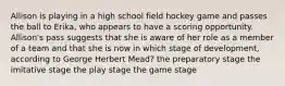 Allison is playing in a high school field hockey game and passes the ball to Erika, who appears to have a scoring opportunity. Allison's pass suggests that she is aware of her role as a member of a team and that she is now in which stage of development, according to George Herbert Mead? the preparatory stage the imitative stage the play stage the game stage