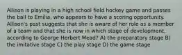 Allison is playing in a high school field hockey game and passes the ball to Emilia, who appears to have a scoring opportunity. Allison's past suggests that she is aware of her role as a member of a team and that she is now in which stage of development, according to George Herbert Mead? A) the preparatory stage B) the imitative stage C) the play stage D) the game stage