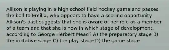 Allison is playing in a high school field hockey game and passes the ball to Emilia, who appears to have a scoring opportunity. Allison's past suggests that she is aware of her role as a member of a team and that she is now in which stage of development, according to George Herbert Mead? A) the preparatory stage B) the imitative stage C) the play stage D) the game stage