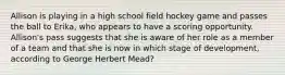 Allison is playing in a high school field hockey game and passes the ball to Erika, who appears to have a scoring opportunity. Allison's pass suggests that she is aware of her role as a member of a team and that she is now in which stage of development, according to George Herbert Mead?