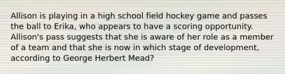 Allison is playing in a high school field hockey game and passes the ball to Erika, who appears to have a scoring opportunity. Allison's pass suggests that she is aware of her role as a member of a team and that she is now in which stage of development, according to George Herbert Mead?