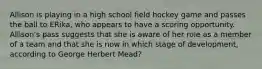 Allison is playing in a high school field hockey game and passes the ball to ERika, who appears to have a scoring opportunity. Allison's pass suggests that she is aware of her role as a member of a team and that she is now in which stage of development, according to George Herbert Mead?