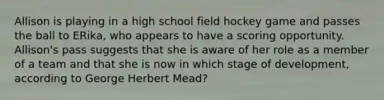 Allison is playing in a high school field hockey game and passes the ball to ERika, who appears to have a scoring opportunity. Allison's pass suggests that she is aware of her role as a member of a team and that she is now in which stage of development, according to George Herbert Mead?