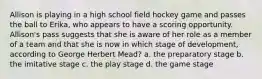 Allison is playing in a high school field hockey game and passes the ball to Erika, who appears to have a scoring opportunity. Allison's pass suggests that she is aware of her role as a member of a team and that she is now in which stage of development, according to George Herbert Mead? a. the preparatory stage b. the imitative stage c. the play stage d. the game stage