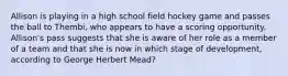 Allison is playing in a high school field hockey game and passes the ball to Thembi, who appears to have a scoring opportunity. Allison's pass suggests that she is aware of her role as a member of a team and that she is now in which stage of development, according to George Herbert Mead?