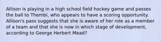 Allison is playing in a high school field hockey game and passes the ball to Thembi, who appears to have a scoring opportunity. Allison's pass suggests that she is aware of her role as a member of a team and that she is now in which stage of development, according to George Herbert Mead?