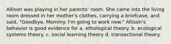 Allison was playing in her parents' room. She came into the living room dressed in her mother's clothes, carrying a briefcase, and said, "Goodbye, Mommy. I'm going to work now." Allison's behavior is good evidence for a. ethological theory. b. ecological systems theory. c. social learning theory d. transactional theory.