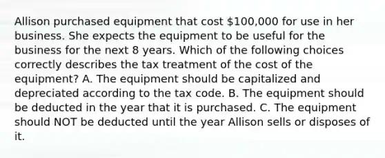 Allison purchased equipment that cost 100,000 for use in her business. She expects the equipment to be useful for the business for the next 8 years. Which of the following choices correctly describes the tax treatment of the cost of the equipment? A. The equipment should be capitalized and depreciated according to the tax code. B. The equipment should be deducted in the year that it is purchased. C. The equipment should NOT be deducted until the year Allison sells or disposes of it.