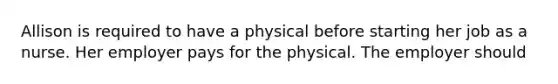 Allison is required to have a physical before starting her job as a nurse. Her employer pays for the physical. The employer should