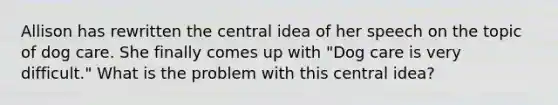 Allison has rewritten the central idea of her speech on the topic of dog care. She finally comes up with "Dog care is very difficult." What is the problem with this central idea?