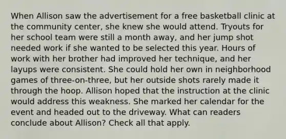 When Allison saw the advertisement for a free basketball clinic at the community center, she knew she would attend. Tryouts for her school team were still a month away, and her jump shot needed work if she wanted to be selected this year. Hours of work with her brother had improved her technique, and her layups were consistent. She could hold her own in neighborhood games of three-on-three, but her outside shots rarely made it through the hoop. Allison hoped that the instruction at the clinic would address this weakness. She marked her calendar for the event and headed out to the driveway. What can readers conclude about Allison? Check all that apply.