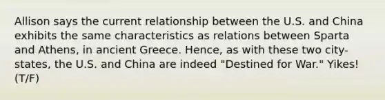 Allison says the current relationship between the U.S. and China exhibits the same characteristics as relations between Sparta and Athens, in ancient Greece. Hence, as with these two city-states, the U.S. and China are indeed "Destined for War." Yikes! (T/F)