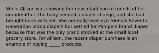 While Allison was showing her new infant son to friends of her grandmother, the baby needed a diaper change, and she had brought none with her. She normally uses eco-friendly Seventh Generation brand diapers but settled for Pampers brand diaper because that was the only brand stocked at the small local grocery store. For Allison, the recent diaper purchase is an example of buying _____ products.