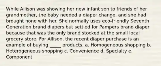 While Allison was showing her new infant son to friends of her grandmother, the baby needed a diaper change, and she had brought none with her. She normally uses eco-friendly Seventh Generation brand diapers but settled for Pampers brand diaper because that was the only brand stocked at the small local grocery store. For Allison, the recent diaper purchase is an example of buying _____ products. a. Homogeneous shopping b. Heterogeneous shopping c. Convenience d. Specialty e. Component