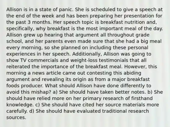 Allison is in a state of panic. She is scheduled to give a speech at the end of the week and has been preparing her presentation for the past 3 months. Her speech topic is breakfast nutrition and, specifically, why breakfast is the most important meal of the day. Allison grew up hearing that argument all throughout grade school, and her parents even made sure that she had a big meal every morning, so she planned on including these personal experiences in her speech. Additionally, Allison was going to show TV commercials and weight-loss testimonials that all reiterated the importance of the breakfast meal. However, this morning a news article came out contesting this abiding argument and revealing its origin as from a major breakfast foods producer. What should Allison have done differently to avoid this mishap? a) She should have taken better notes. b) She should have relied more on her primary research of firsthand knowledge. c) She should have cited her source materials more carefully. d) She should have evaluated traditional research sources.