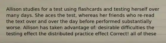 Allison studies for a test using flashcards and testing herself over many days. She aces the test, whereas her friends who re-read the text over and over the day before performed substantially worse. Allison has taken advantage of: desirable difficulties the testing effect the distributed practice effect Correct! all of these