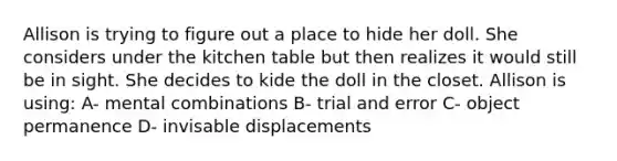 Allison is trying to figure out a place to hide her doll. She considers under the kitchen table but then realizes it would still be in sight. She decides to kide the doll in the closet. Allison is using: A- mental combinations B- trial and error C- object permanence D- invisable displacements