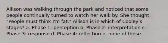 Allison was walking through the park and noticed that some people continually turned to watch her walk by. She thought, "People must think I'm fat." Allison is in which of Cooley's stages? a. Phase 1: perception b. Phase 2: interpretation c. Phase 3: response d. Phase 4: reflection e. none of these