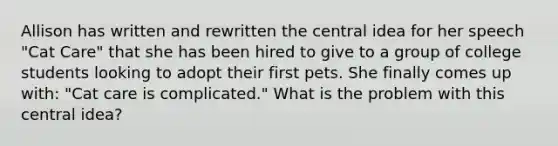 Allison has written and rewritten the central idea for her speech "Cat Care" that she has been hired to give to a group of college students looking to adopt their first pets. She finally comes up with: "Cat care is complicated." What is the problem with this central idea?